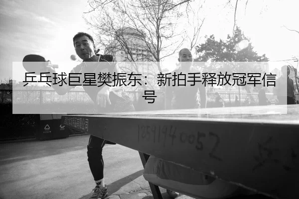 乒乓球巨星樊振东：新拍手释放冠军信号（jiuyou）